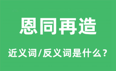 恩同再造的近义词和反义词是什么_恩同再造是什么意思?